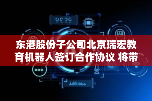 东港股份子公司北京瑞宏教育机器人签订合作协议 将带来直接经济效益