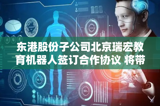 东港股份子公司北京瑞宏教育机器人签订合作协议 将带来直接经济效益