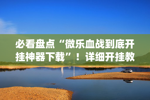 必看盘点“微乐血战到底开挂神器下载”！详细开挂教程（确实真的有挂)-抖音