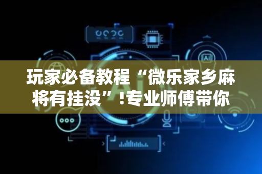玩家必备教程“微乐家乡麻将有挂没”!专业师傅带你一起了解（详细教程）-抖音