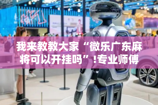 我来教教大家“微乐广东麻将可以开挂吗”!专业师傅带你一起了解（详细教程）-抖音