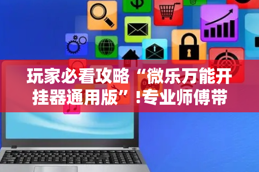 玩家必看攻略“微乐万能开挂器通用版”!专业师傅带你一起了解（详细教程）-抖音