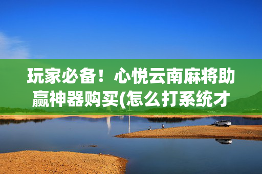 玩家必备！心悦云南麻将助赢神器购买(怎么打系统才能给好牌)