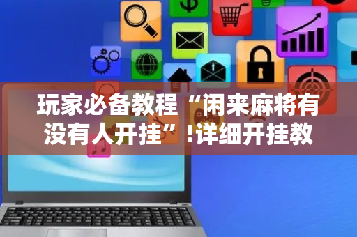 玩家必备教程“闲来麻将有没有人开挂”!详细开挂教程-抖音