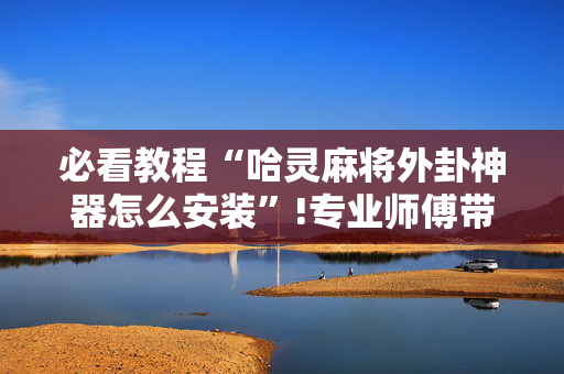 必看教程“哈灵麻将外卦神器怎么安装”!专业师傅带你一起了解（详细教程）-抖音
