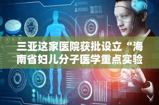 三亚这家医院获批设立“海南省妇儿分子医学重点实验室”