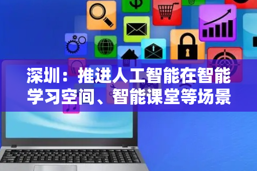 深圳：推进人工智能在智能学习空间、智能课堂等场景的应用，实现课堂教学智能化覆盖