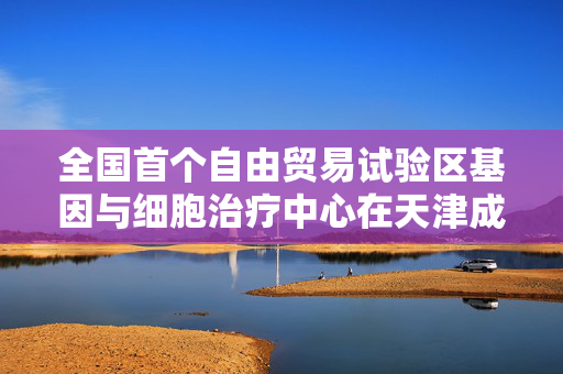 全国首个自由贸易试验区基因与细胞治疗中心在天津成立