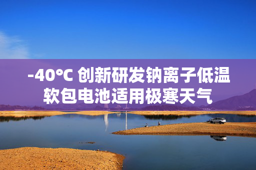 -40℃ 创新研发钠离子低温软包电池适用极寒天气