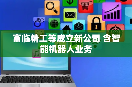 富临精工等成立新公司 含智能机器人业务