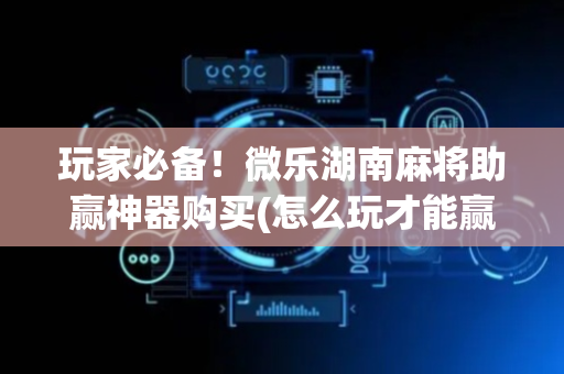 玩家必备！微乐湖南麻将助赢神器购买(怎么玩才能赢)