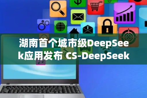 湖南首个城市级DeepSeek应用发布 CS-DeepSeek上线，赋能长沙智慧城市建设