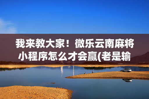 我来教大家！微乐云南麻将小程序怎么才会赢(老是输为什么)