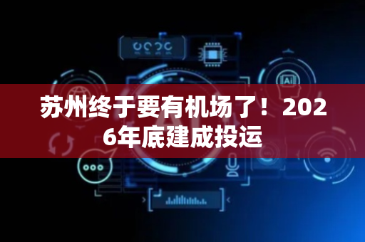 苏州终于要有机场了！2026年底建成投运