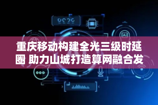 重庆移动构建全光三级时延圈 助力山城打造算网融合发展新高地
