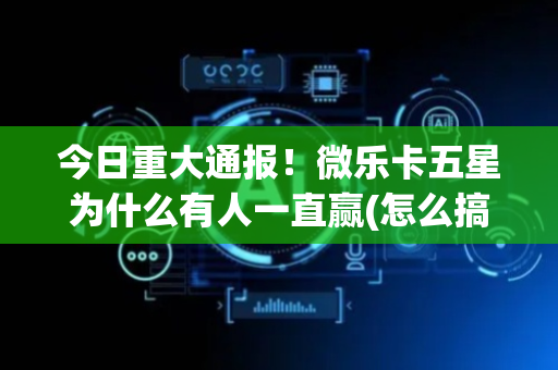 今日重大通报！微乐卡五星为什么有人一直赢(怎么搞提高胜率)