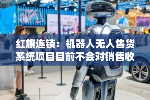 红旗连锁：机器人无人售货系统项目目前不会对销售收入造成任何直接影响
