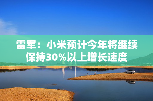 雷军：小米预计今年将继续保持30%以上增长速度