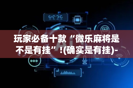 玩家必备十款“微乐麻将是不是有挂”!(确实是有挂)-抖音