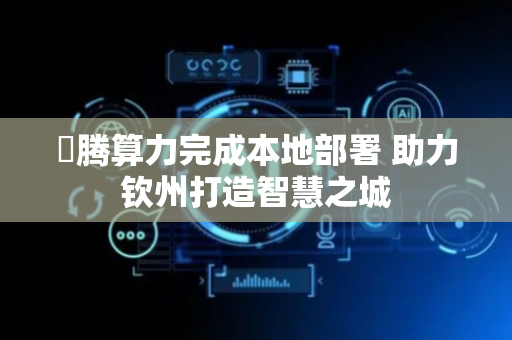 昇腾算力完成本地部署 助力钦州打造智慧之城
