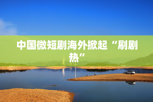 中国微短剧海外掀起“刷剧热”