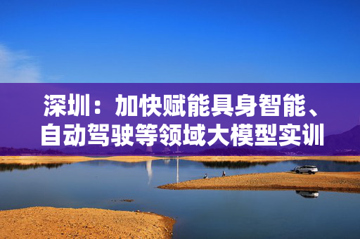 深圳：加快赋能具身智能、自动驾驶等领域大模型实训