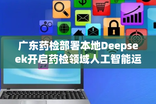 广东药检部署本地Deepseek开启药检领域人工智能运用新篇章