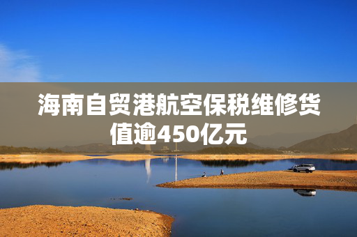 海南自贸港航空保税维修货值逾450亿元