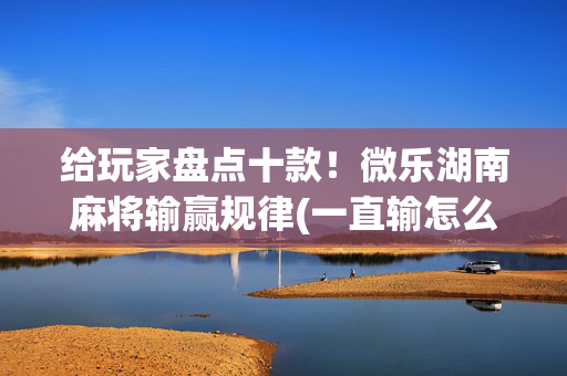 给玩家盘点十款！微乐湖南麻将输赢规律(一直输怎么办)