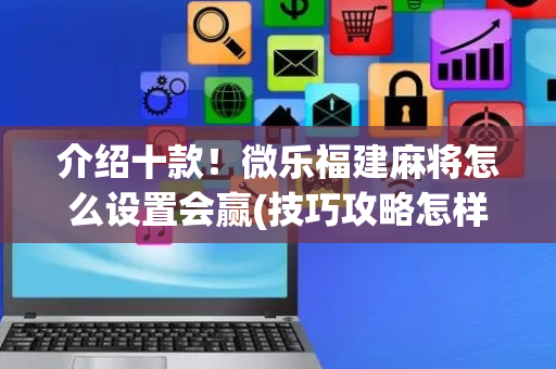 介绍十款！微乐福建麻将怎么设置会赢(技巧攻略怎样拿好牌)