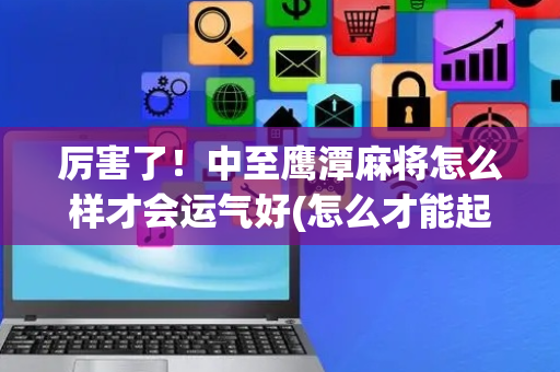 厉害了！中至鹰潭麻将怎么样才会运气好(怎么才能起到好牌)