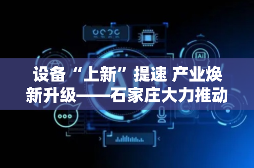 设备“上新”提速 产业焕新升级——石家庄大力推动工业领域大规模设备更新与技术改造