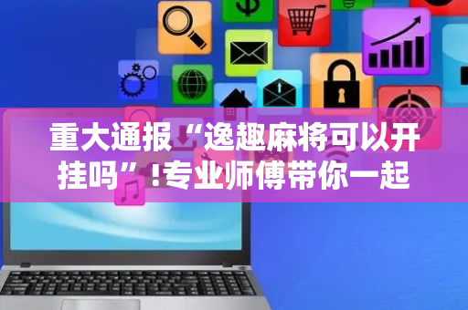 重大通报“逸趣麻将可以开挂吗”!专业师傅带你一起了解（详细教程）-抖音