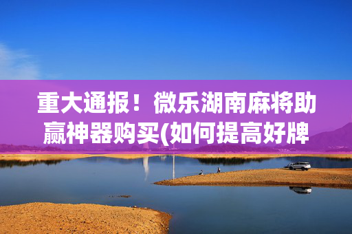 重大通报！微乐湖南麻将助赢神器购买(如何提高好牌几率)