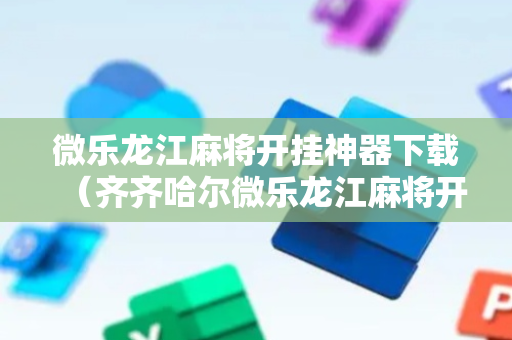 微乐龙江麻将开挂神器下载（齐齐哈尔微乐龙江麻将开挂神器下载）