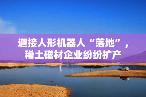 迎接人形机器人“落地”，稀土磁材企业纷纷扩产