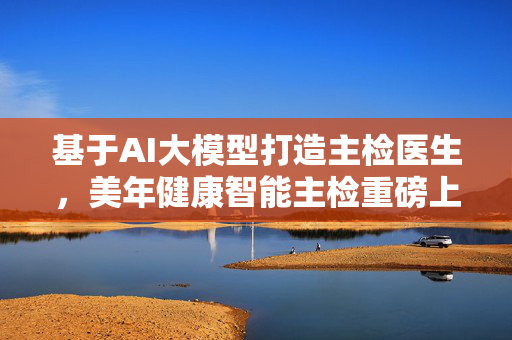 基于AI大模型打造主检医生，美年健康智能主检重磅上线，开启健康管理智能化新篇章