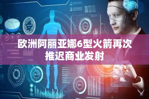 欧洲阿丽亚娜6型火箭再次推迟商业发射