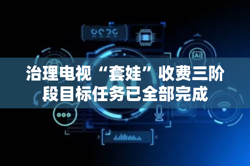 治理电视“套娃”收费三阶段目标任务已全部完成