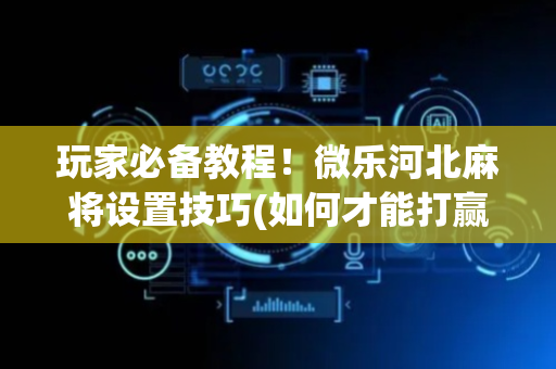 玩家必备教程！微乐河北麻将设置技巧(如何才能打赢)