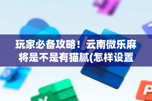 玩家必备攻略！云南微乐麻将是不是有猫腻(怎样设置才容易赢)