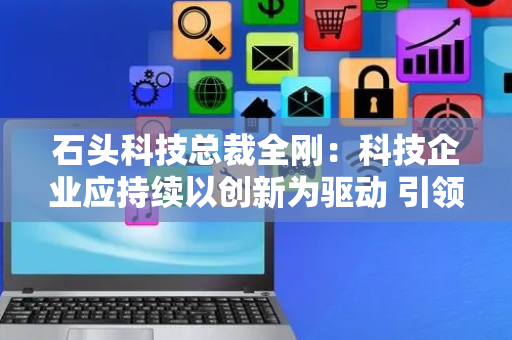 石头科技总裁全刚：科技企业应持续以创新为驱动 引领智能生活新潮流