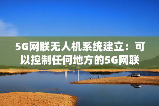 5G网联无人机系统建立：可以控制任何地方的5G网联无人机