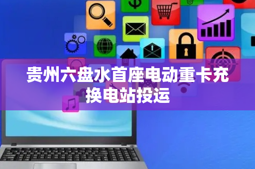 贵州六盘水首座电动重卡充换电站投运