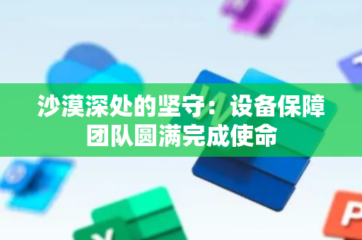 沙漠深处的坚守：设备保障团队圆满完成使命