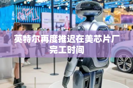 英特尔再度推迟在美芯片厂完工时间