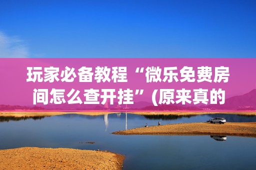 玩家必备教程“微乐免费房间怎么查开挂”(原来真的有挂)-抖音