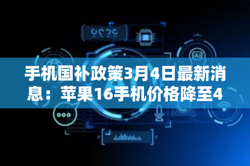 手机国补政策3月4日最新消息：苹果16手机价格降至4099，华为Mate手机国补领取方法