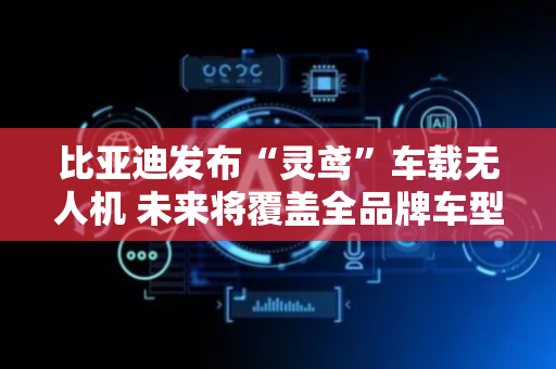 比亚迪发布“灵鸢”车载无人机 未来将覆盖全品牌车型