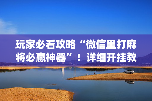 玩家必看攻略“微信里打麻将必赢神器”！详细开挂教程（确实真的有挂)-抖音